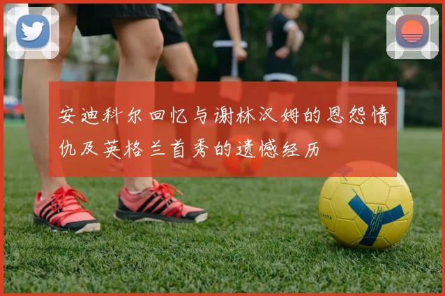 安迪科尔回忆与谢林汉姆的恩怨情仇及英格兰首秀的遗憾经历