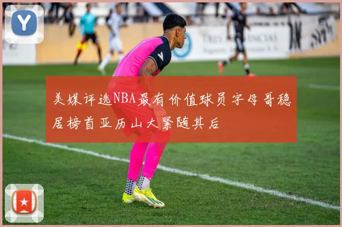 美媒评选NBA最有价值球员字母哥稳居榜首亚历山大紧随其后