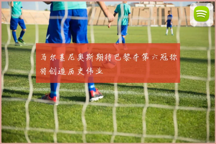 马尔基尼奥斯期待巴黎夺第六冠称将创造历史伟业