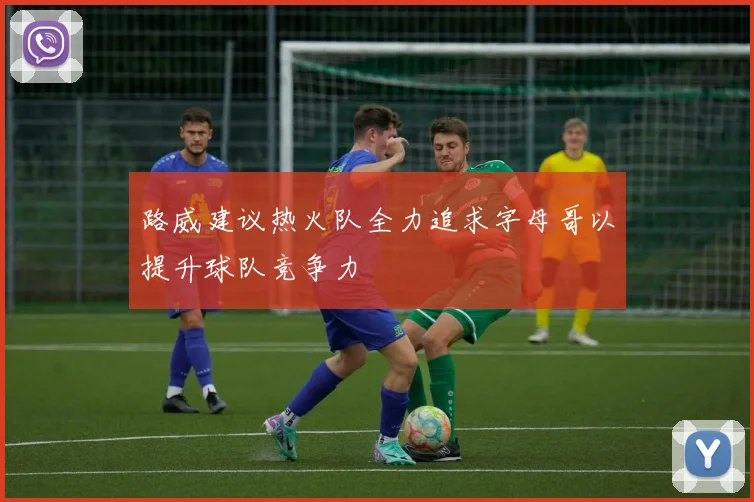 路威建议热火队全力追求字母哥以提升球队竞争力