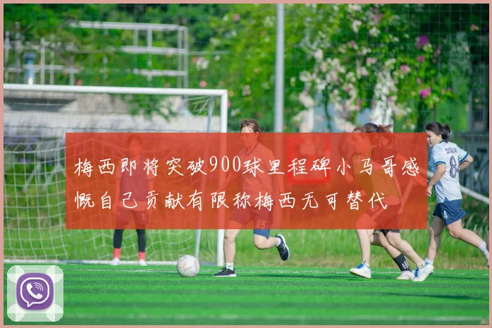 梅西即将突破900球里程碑小马哥感慨自己贡献有限称梅西无可替代