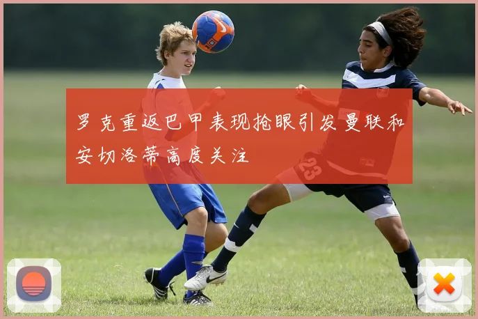 罗克重返巴甲表现抢眼引发曼联和安切洛蒂高度关注