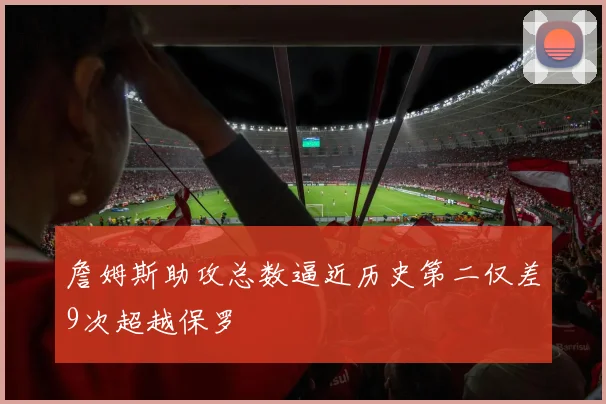 詹姆斯助攻总数逼近历史第二仅差9次超越保罗
