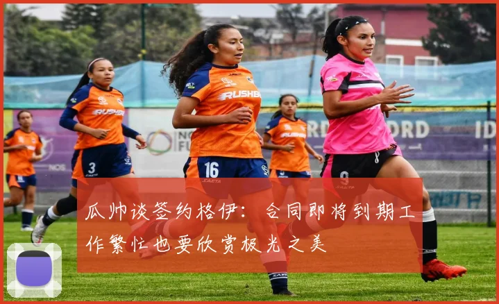 瓜帅谈签约格伊：合同即将到期工作繁忙也要欣赏极光之美