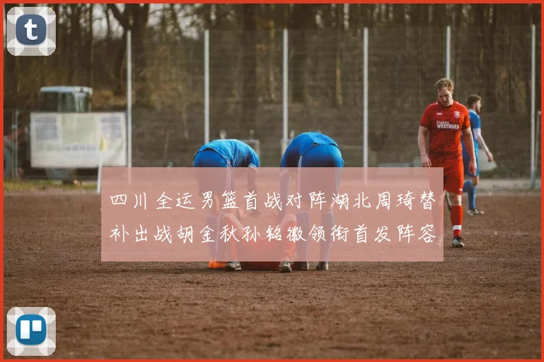 四川全运男篮首战对阵湖北周琦替补出战胡金秋孙铭徽领衔首发阵容