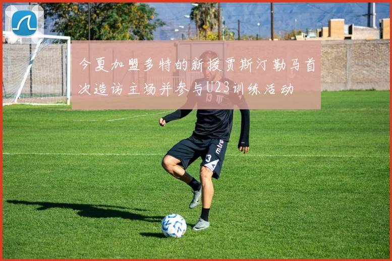 今夏加盟多特的新援贾斯汀勒马首次造访主场并参与U23训练活动