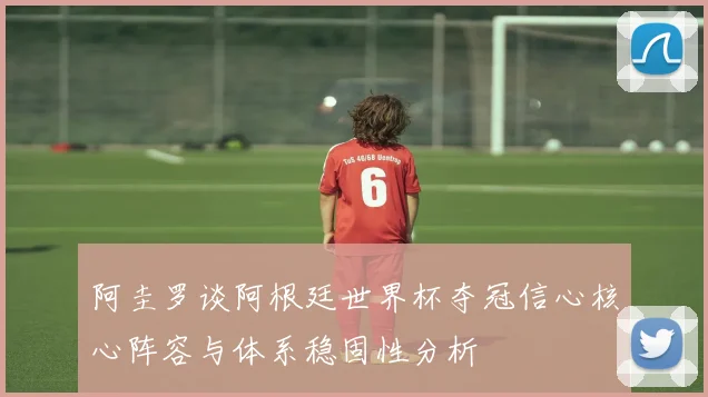 阿圭罗谈阿根廷世界杯夺冠信心核心阵容与体系稳固性分析