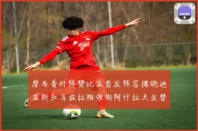 摩洛哥对阵赞比亚首发阵容揭晓迪亚斯和马兹拉维领衔阿什拉夫坐替补席
