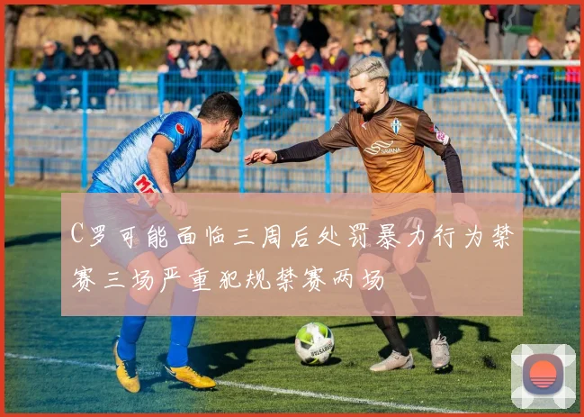 C罗可能面临三周后处罚暴力行为禁赛三场严重犯规禁赛两场