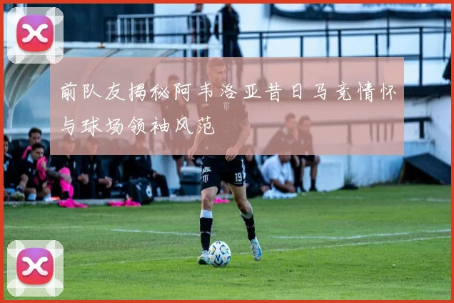 前队友揭秘阿韦洛亚昔日马竞情怀与球场领袖风范