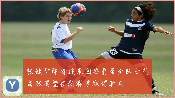 张健智即将迎来国安首秀全队士气高涨渴望在新赛季取得胜利