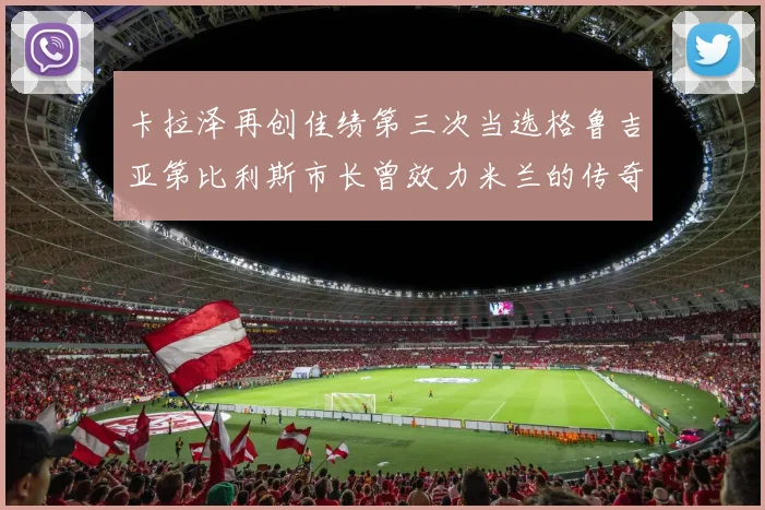 卡拉泽再创佳绩第三次当选格鲁吉亚第比利斯市长曾效力米兰的传奇人物