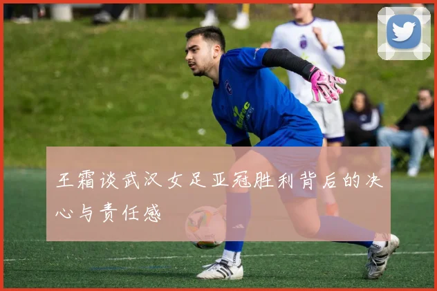王霜谈武汉女足亚冠胜利背后的决心与责任感