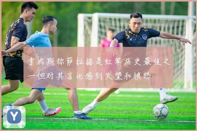 索内斯称萨拉赫是红军历史最佳之一但对其言论感到失望和愤怒