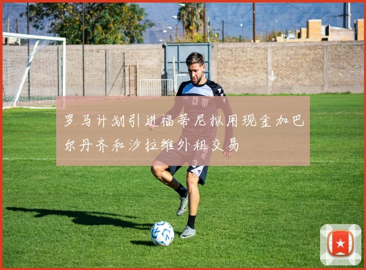 罗马计划引进福蒂尼拟用现金加巴尔丹齐和沙拉维外租交易