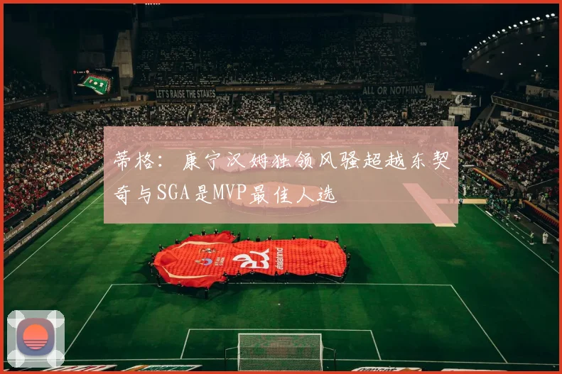 蒂格：康宁汉姆独领风骚超越东契奇与SGA是MVP最佳人选