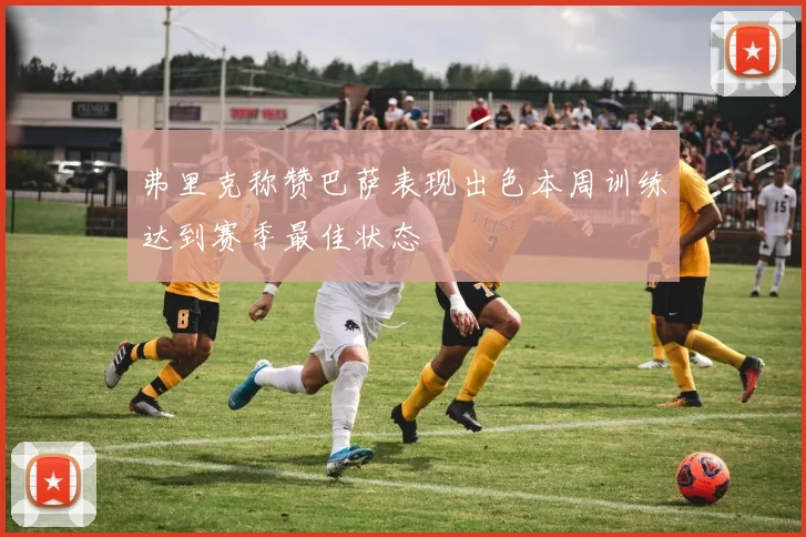 弗里克称赞巴萨表现出色本周训练达到赛季最佳状态