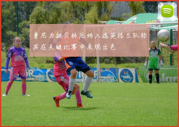 鲁尼力挺贝林厄姆入选英格兰队称其在关键比赛中表现出色