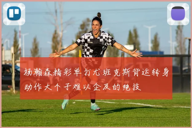 杨瀚森精彩单打尤班克斯背运转身动作大个子难以企及的绝技