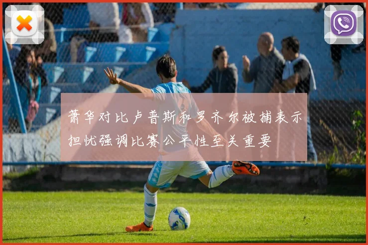 萧华对比卢普斯和罗齐尔被捕表示担忧强调比赛公平性至关重要