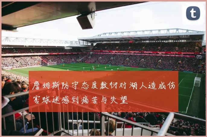 詹姆斯防守态度敷衍对湖人造成伤害球迷感到痛苦与失望