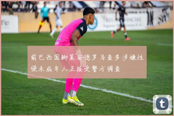 前巴西国脚莱安德罗马查多涉嫌性侵未成年人正接受警方调查