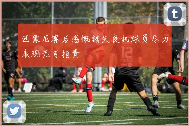 西蒙尼赛后感慨错失良机球员尽力表现无可指责