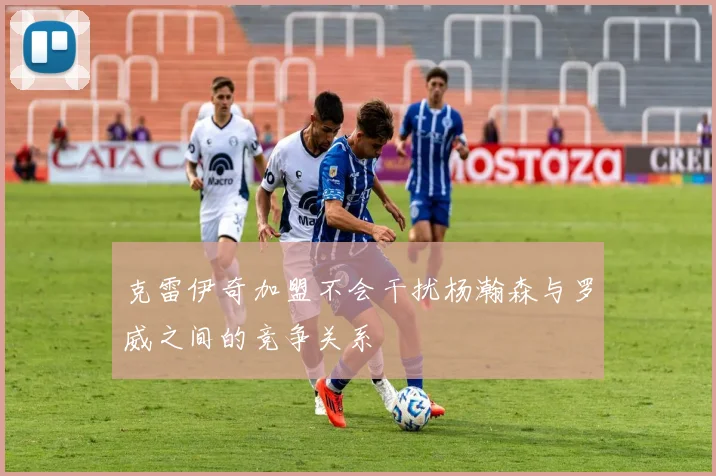 克雷伊奇加盟不会干扰杨瀚森与罗威之间的竞争关系