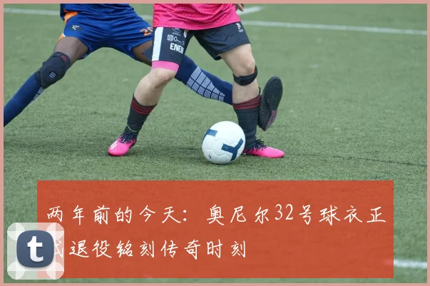 两年前的今天：奥尼尔32号球衣正式退役铭刻传奇时刻
