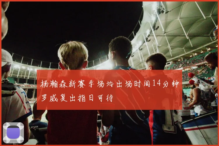 杨瀚森新赛季场均出场时间14分钟罗威复出指日可待