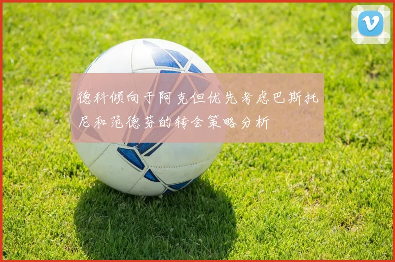 德科倾向于阿克但优先考虑巴斯托尼和范德芬的转会策略分析