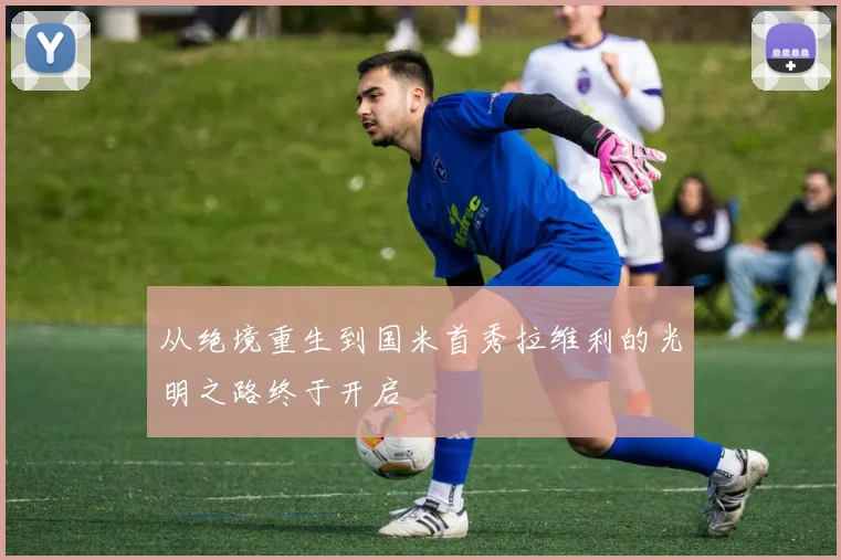 从绝境重生到国米首秀拉维利的光明之路终于开启