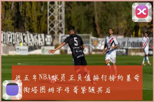 近五年NBA球员正负值排行榜约基奇领衔塔图姆字母哥紧随其后