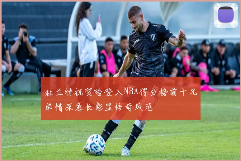 杜兰特祝贺哈登入NBA得分榜前十兄弟情深意长彰显传奇风范