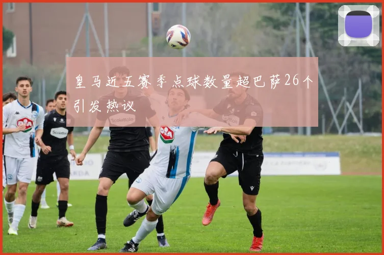 皇马近五赛季点球数量超巴萨26个引发热议
