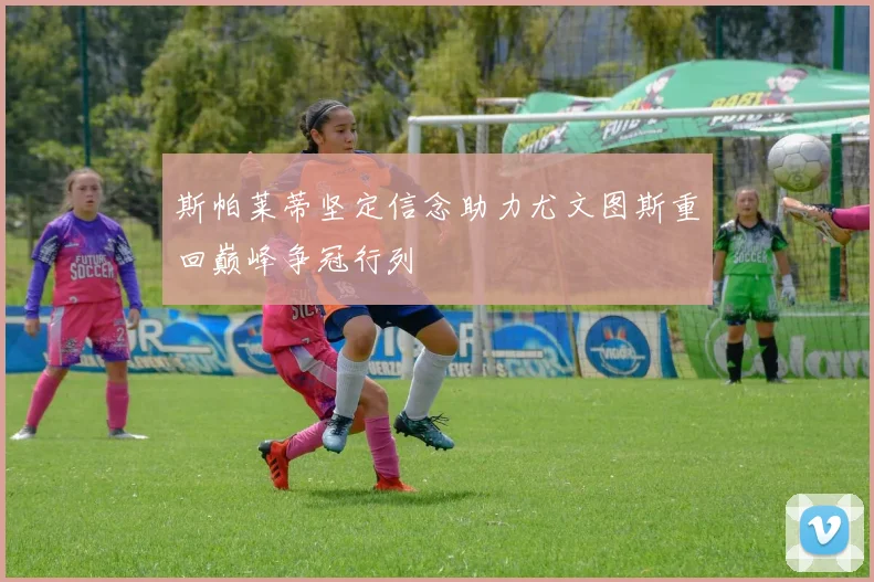 斯帕莱蒂坚定信念助力尤文图斯重回巅峰争冠行列